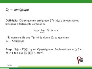 C0 − semigrupo
Deﬁni¸c˜ao: Diz-se que um semigrupo {T(t)}t≥0 de operadores
limitados ´e fortemente cont´ınuo se
∀x∈X lim
t→0+
T(t)x = x
. Tamb´em se diz que T(t) ´e de classe C0 ou que ´e um
C0 − Semigrupo
Prop:: Seja {T(t)}t≥0 un C0-semigrupo. Ent˜ao existem w ≥ 0 e
M ≥ 1 tais que ||T(t)|| ≤ Mewt.
7 of 18
 