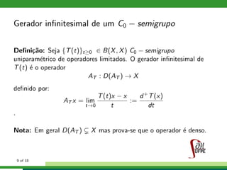 Gerador inﬁnitesimal de um C0 − semigrupo
Deﬁni¸c˜ao: Seja {T(t)}t≥0 ∈ B(X, X) C0 − semigrupo
uniparam´etrico de operadores limitados. O gerador inﬁnitesimal de
T(t) ´e o operador
AT : D(AT ) → X
deﬁnido por:
AT x = lim
t→0
T(t)x − x
t
:=
d+T(x)
dt
.
Nota: Em geral D(AT ) X mas prova-se que o operador ´e denso.
9 of 18
 