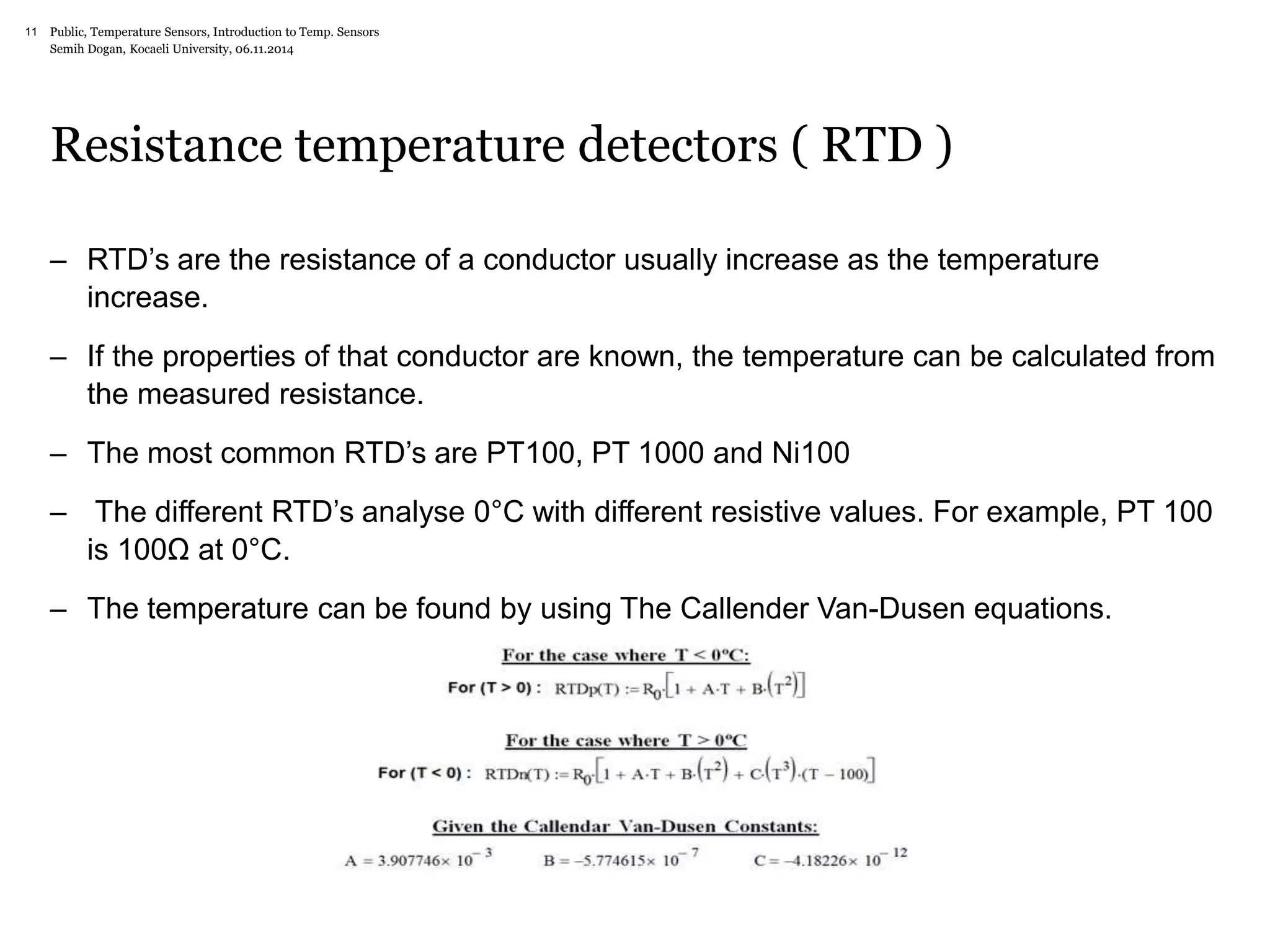 Public, Temperature Sensors, 11 Introduction to Temp. Sensors 
Semih Dogan, Kocaeli University, 06.11.2014 
Resistance temperature detectors ( RTD ) 
– RTD’s are the resistance of a conductor usually increase as the temperature 
increase. 
– If the properties of that conductor are known, the temperature can be calculated from 
the measured resistance. 
– The most common RTD’s are PT100, PT 1000 and Ni100 
– The different RTD’s analyse 0°C with different resistive values. For example, PT 100 
is 100Ω at 0°C. 
– The temperature can be found by using The Callender Van-Dusen equations. 
 
