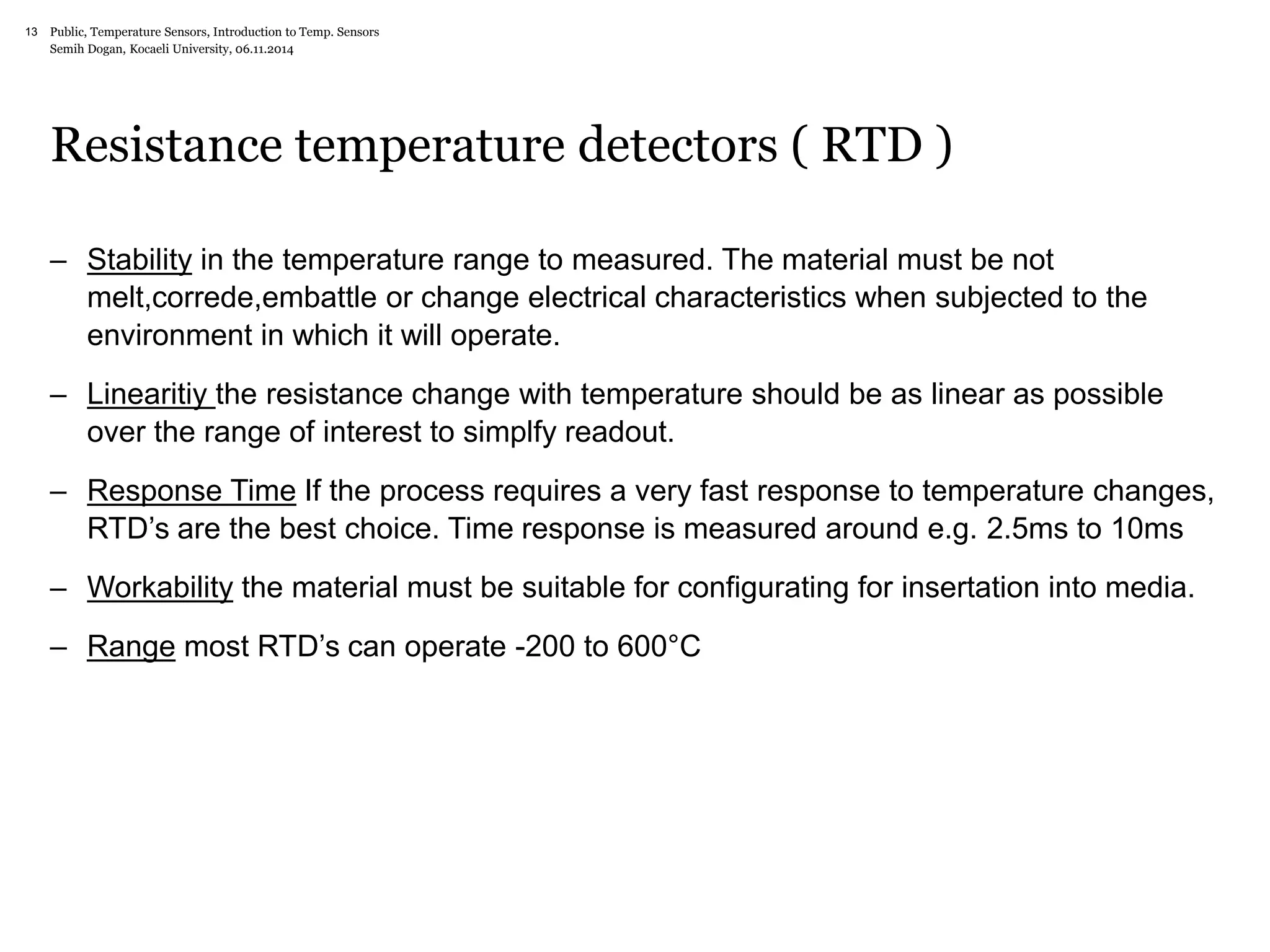 Public, Temperature Sensors, 13 Introduction to Temp. Sensors 
Semih Dogan, Kocaeli University, 06.11.2014 
Resistance temperature detectors ( RTD ) 
– Stability in the temperature range to measured. The material must be not 
melt,correde,embattle or change electrical characteristics when subjected to the 
environment in which it will operate. 
– Linearitiy the resistance change with temperature should be as linear as possible 
over the range of interest to simplfy readout. 
– Response Time If the process requires a very fast response to temperature changes, 
RTD’s are the best choice. Time response is measured around e.g. 2.5ms to 10ms 
– Workability the material must be suitable for configurating for insertation into media. 
– Range most RTD’s can operate -200 to 600°C 
 