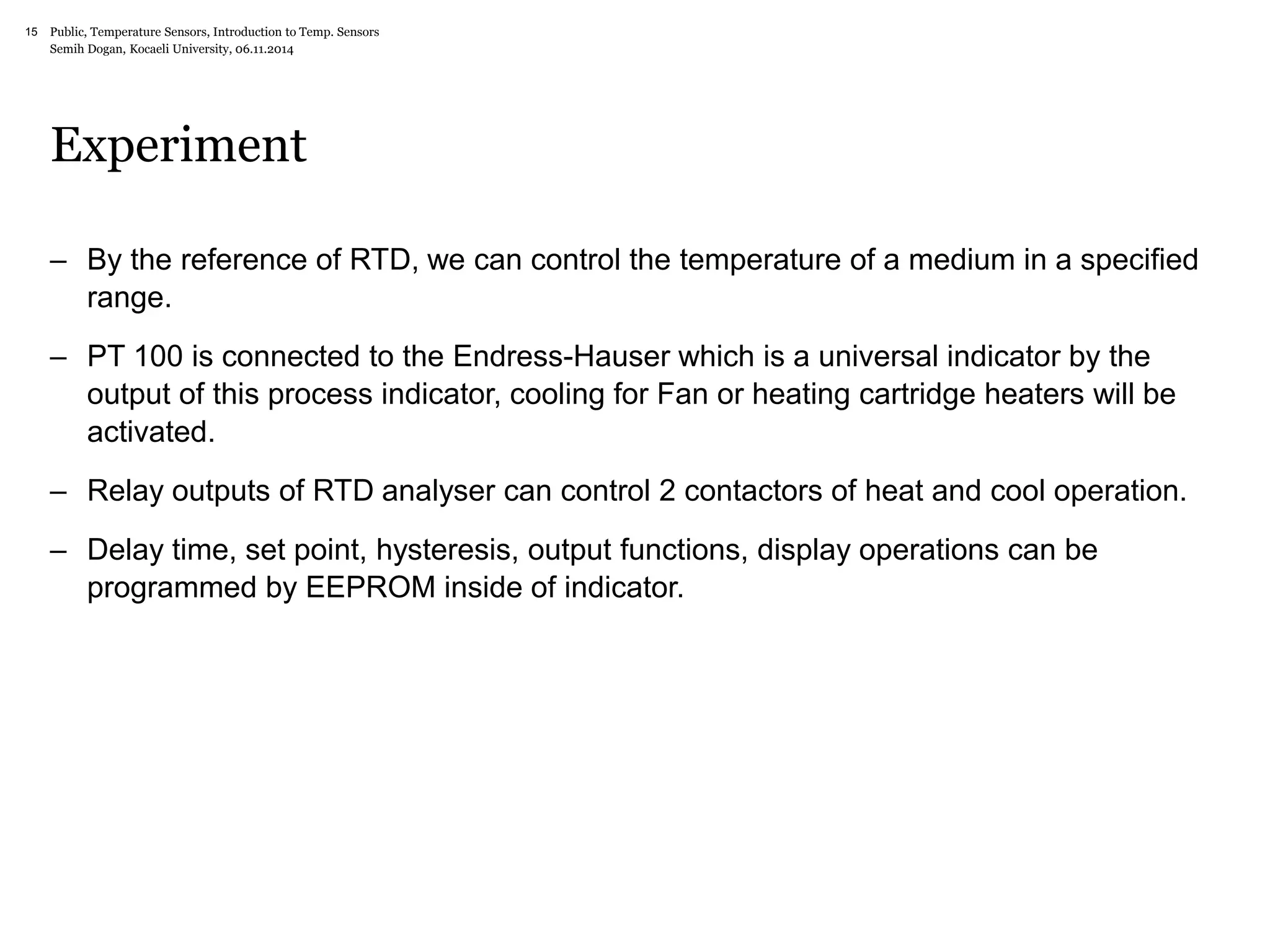 Public, Temperature Sensors, 15 Introduction to Temp. Sensors 
Semih Dogan, Kocaeli University, 06.11.2014 
Experiment 
– By the reference of RTD, we can control the temperature of a medium in a specified 
range. 
– PT 100 is connected to the Endress-Hauser which is a universal indicator by the 
output of this process indicator, cooling for Fan or heating cartridge heaters will be 
activated. 
– Relay outputs of RTD analyser can control 2 contactors of heat and cool operation. 
– Delay time, set point, hysteresis, output functions, display operations can be 
programmed by EEPROM inside of indicator. 
 