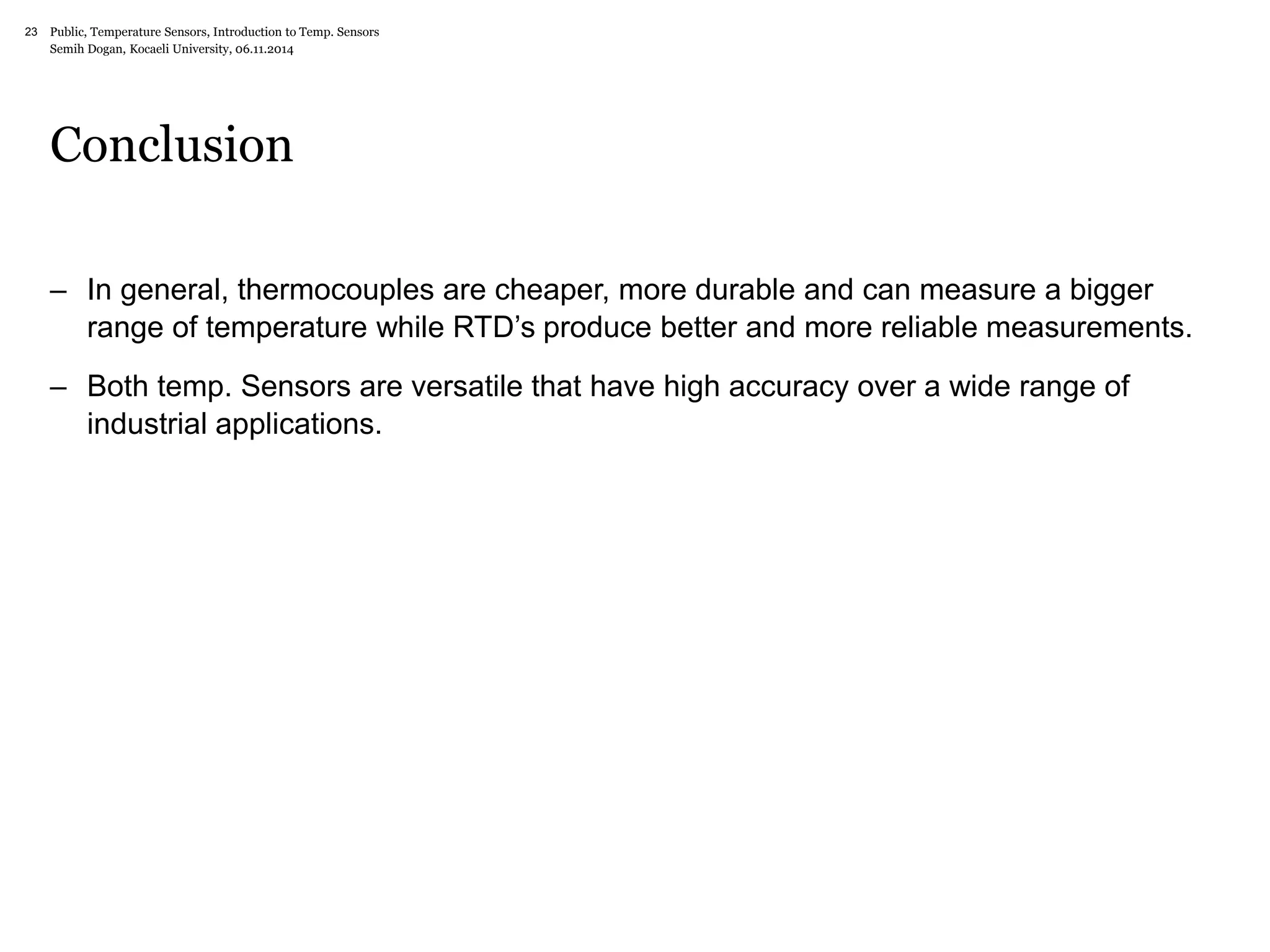 Public, Temperature Sensors, 23 Introduction to Temp. Sensors 
Semih Dogan, Kocaeli University, 06.11.2014 
Conclusion 
– In general, thermocouples are cheaper, more durable and can measure a bigger 
range of temperature while RTD’s produce better and more reliable measurements. 
– Both temp. Sensors are versatile that have high accuracy over a wide range of 
industrial applications. 
 