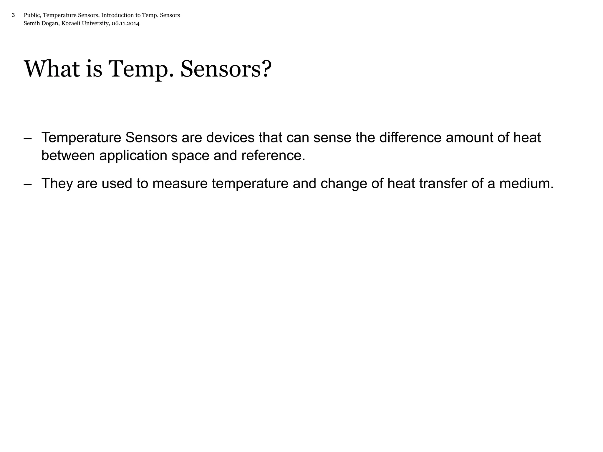 Public, Temperature Sensors, 3 Introduction to Temp. Sensors 
Semih Dogan, Kocaeli University, 06.11.2014 
What is Temp. Sensors? 
– Temperature Sensors are devices that can sense the difference amount of heat 
between application space and reference. 
– They are used to measure temperature and change of heat transfer of a medium. 
 