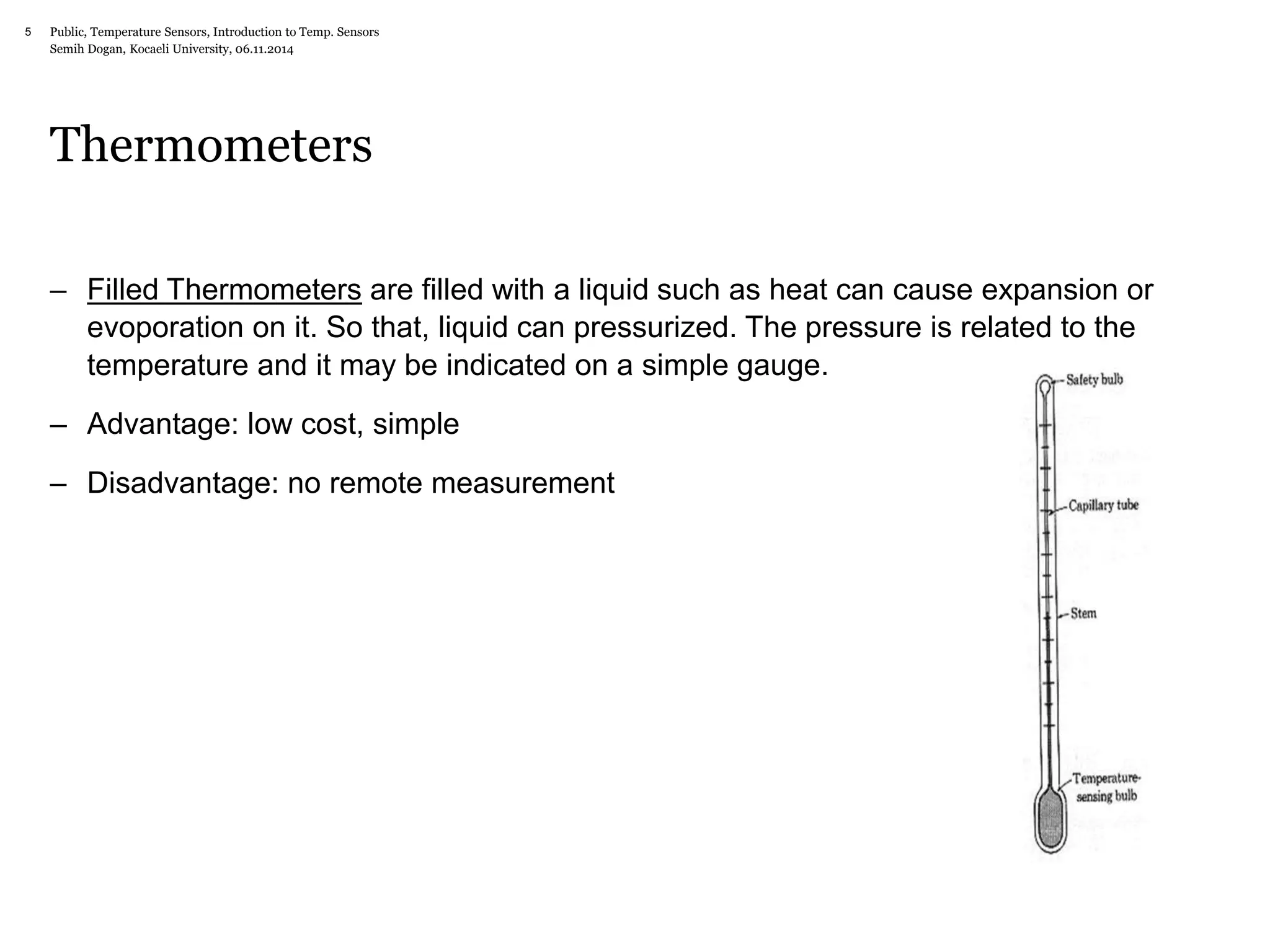 Public, Temperature Sensors, 5 Introduction to Temp. Sensors 
Semih Dogan, Kocaeli University, 06.11.2014 
Thermometers 
– Filled Thermometers are filled with a liquid such as heat can cause expansion or 
evoporation on it. So that, liquid can pressurized. The pressure is related to the 
temperature and it may be indicated on a simple gauge. 
– Advantage: low cost, simple 
– Disadvantage: no remote measurement 
 
