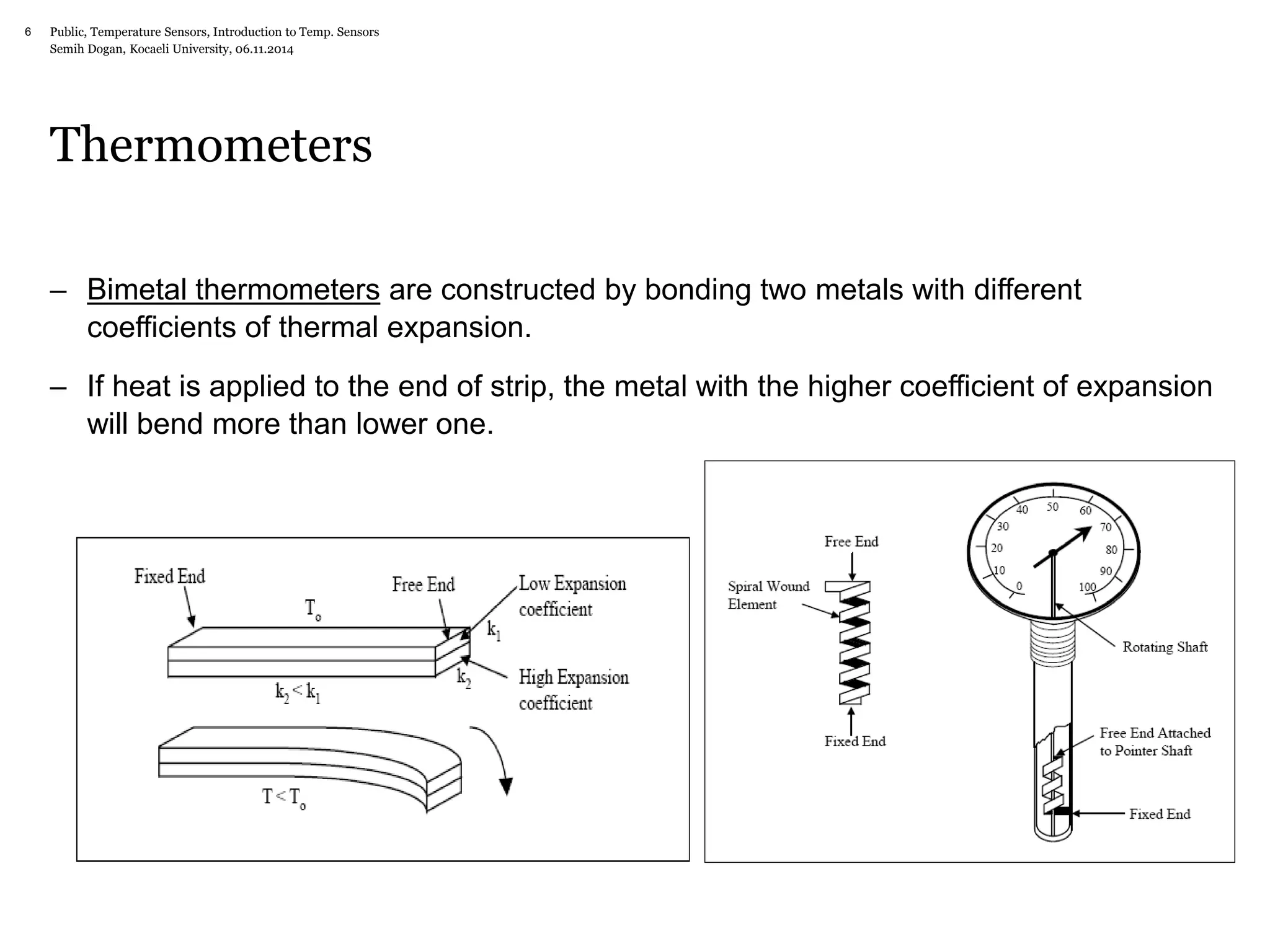 Public, Temperature Sensors, 6 Introduction to Temp. Sensors 
Semih Dogan, Kocaeli University, 06.11.2014 
Thermometers 
– Bimetal thermometers are constructed by bonding two metals with different 
coefficients of thermal expansion. 
– If heat is applied to the end of strip, the metal with the higher coefficient of expansion 
will bend more than lower one. 
 