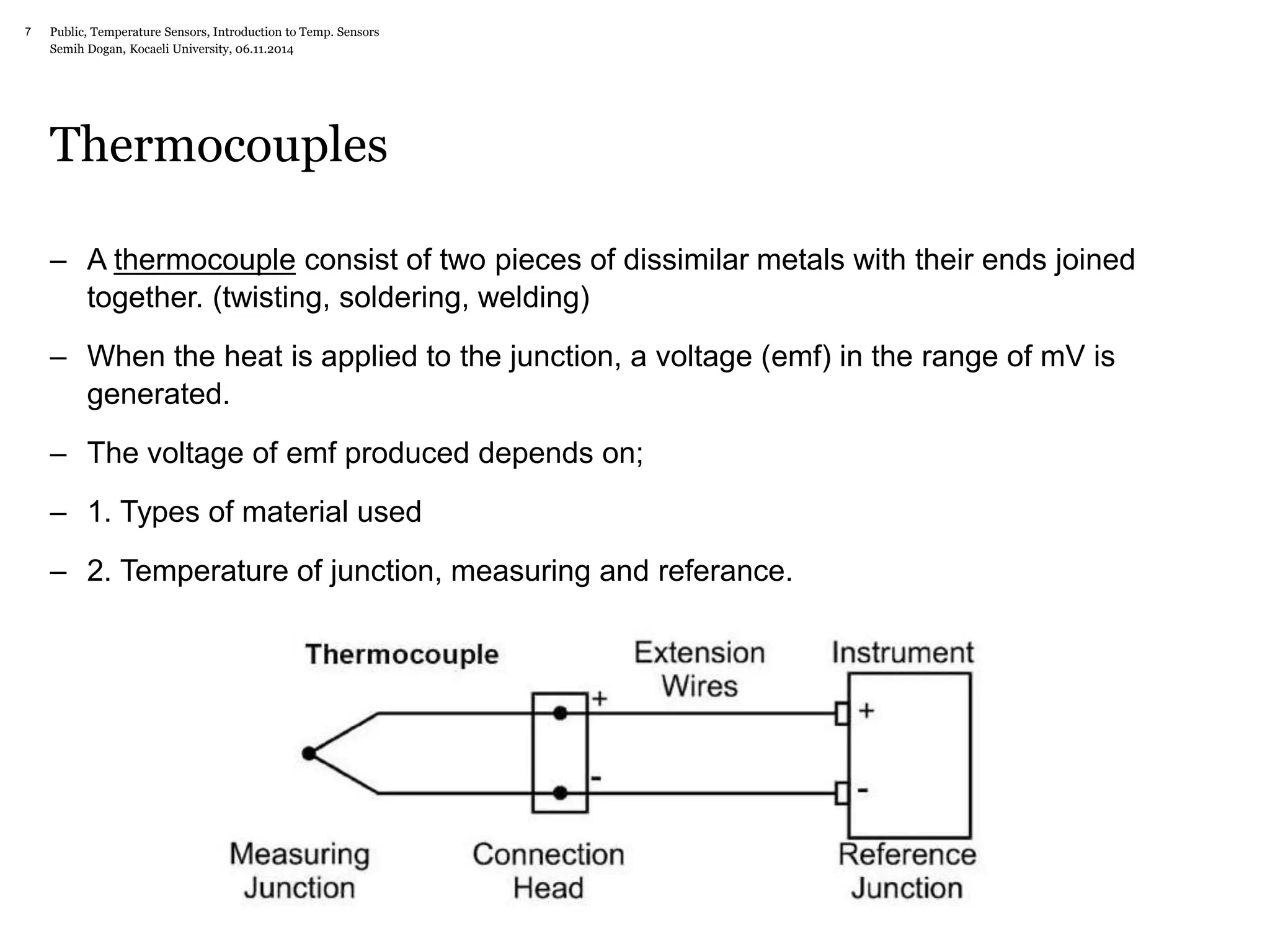 Public, Temperature Sensors, 7 Introduction to Temp. Sensors 
Semih Dogan, Kocaeli University, 06.11.2014 
Thermocouples 
– A thermocouple consist of two pieces of dissimilar metals with their ends joined 
together. (twisting, soldering, welding) 
– When the heat is applied to the junction, a voltage (emf) in the range of mV is 
generated. 
– The voltage of emf produced depends on; 
– 1. Types of material used 
– 2. Temperature of junction, measuring and referance. 
 