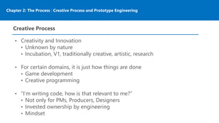 Chapter 2: The Process | Creative Process and Prototype Engineering
Creative Process
• Creativity and Innovation
• Unknown by nature
• Incubation, V1, traditionally creative, artistic, research
• For certain domains, it is just how things are done
• Game development
• Creative programming
• “I’m writing code, how is that relevant to me?”
• Not only for PMs, Producers, Designers
• Invested ownership by engineering
• Mindset
 