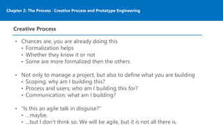 Chapter 2: The Process | Creative Process and Prototype Engineering
Creative Process
• Chances are, you are already doing this
• Formalization helps
• Whether they know it or not
• Some are more formalized then the others
• Not only to manage a project, but also to define what you are building
• Scoping; why am I building this?
• Process and users; who am I building this for?
• Communication; what am I building?
• “Is this an agile talk in disguise?”
• …maybe.
• …but I don’t think so. We will be agile, but it is not all there is.
 