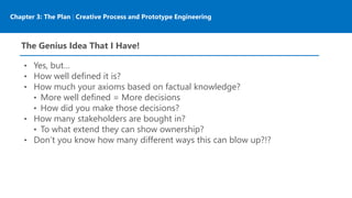 Chapter 3: The Plan | Creative Process and Prototype Engineering
The Genius Idea That I Have!
• Yes, but…
• How well defined it is?
• How much your axioms based on factual knowledge?
• More well defined = More decisions
• How did you make those decisions?
• How many stakeholders are bought in?
• To what extend they can show ownership?
• Don’t you know how many different ways this can blow up?!?
 