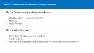 Chapter 3: The Plan | Creative Process and Prototype Engineering
Pitch – Comes in many shapes and forms
• Elevator pitch – One line concept
• N Pillars
• Press release
Pitch – What it is not
• Definition of what you are building
• Vision Video
• Neither too abstract to be everything, nor concrete to be one thing
 