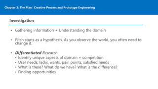 Chapter 3: The Plan | Creative Process and Prototype Engineering
Investigation
• Gathering information + Understanding the domain
• Pitch starts as a hypothesis. As you observe the world, you often need to
change it.
• Differentiated Research
• Identify unique aspects of domain + competition
• User needs, lacks, wants, pain points, satisfied needs
• What is there? What do we have? What is the difference?
• Finding opportunities
 