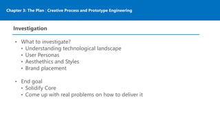 Chapter 3: The Plan | Creative Process and Prototype Engineering
Investigation
• What to investigate?
• Understanding technological landscape
• User Personas
• Aesthethics and Styles
• Brand placement
• End goal
• Solidify Core
• Come up with real problems on how to deliver it
 