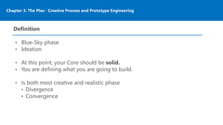 Chapter 3: The Plan | Creative Process and Prototype Engineering
Definition
• Blue-Sky phase
• Ideation
• At this point, your Core should be solid.
• You are defining what you are going to build.
• Is both most creative and realistic phase
• Divergence
• Convergence
 