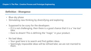 Chapter 3: The Plan | Creative Process and Prototype Engineering
Definition - Divergence
• Blue-sky phase
• Stimulating new thinking by diversifying and exploring
• Supposed to be scary for the developers
• If it is not challenging, then there is a good chance that it is a “me too”
idea.
• Dare to dream! This is defining the “magic” in your product.
• No bad ideas.
• Your goal here is to search and find golden ideas.
• Seemingly impossible ideas will be refined later, we are not married to
them.
 