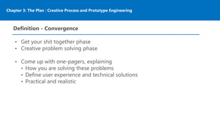 Chapter 3: The Plan | Creative Process and Prototype Engineering
Definition - Convergence
• Get your shit together phase
• Creative problem solving phase
• Come up with one-pagers, explaining
• How you are solving these problems
• Define user experience and technical solutions
• Practical and realistic
 