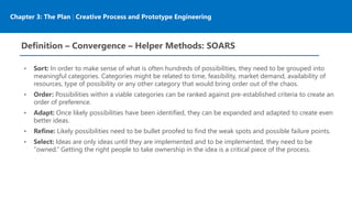 Chapter 3: The Plan | Creative Process and Prototype Engineering
Definition – Convergence – Helper Methods: SOARS
• Sort: In order to make sense of what is often hundreds of possibilities, they need to be grouped into
meaningful categories. Categories might be related to time, feasibility, market demand, availability of
resources, type of possibility or any other category that would bring order out of the chaos.
• Order: Possibilities within a viable categories can be ranked against pre-established criteria to create an
order of preference.
• Adapt: Once likely possibilities have been identified, they can be expanded and adapted to create even
better ideas.
• Refine: Likely possibilities need to be bullet proofed to find the weak spots and possible failure points.
• Select: Ideas are only ideas until they are implemented and to be implemented, they need to be
“owned.” Getting the right people to take ownership in the idea is a critical piece of the process.
 