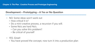 Chapter 3: The Plan | Creative Process and Prototype Engineering
Development – Prototyping – A Yes or No Question
• NO. Some ideas won’t work out
• How critical it is?
• Do a mini-creative process, a recursion if you will.
• Some No’s are hard No’s.
• Can you solve this problem?
• Be critical of yourself
• YES. Great!
• You have proved the concept, now turn it into a production plan
 