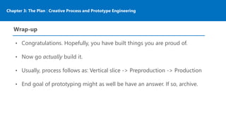 Chapter 3: The Plan | Creative Process and Prototype Engineering
Wrap-up
• Congratulations. Hopefully, you have built things you are proud of.
• Now go actually build it.
• Usually, process follows as: Vertical slice -> Preproduction -> Production
• End goal of prototyping might as well be have an answer. If so, archive.
 