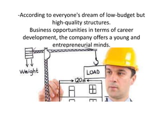-According to everyone's dream of low-budget but
high-quality structures.
Business opportunities in terms of career
development, the company offers a young and
entrepreneurial minds.

 
