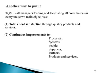 TQM is all managers leading and facilitating all contributors in
everyone’s two main objectives:
(1) Total client satisfaction through quality products and
services.
(2) Continuous improvements to-
Processes,
Systems,
people,
Suppliers,
Partners,
Products and services.
10
 