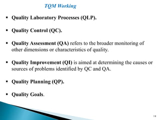 14
 Quality Laboratory Processes (QLP).
 Quality Control (QC).
 Quality Assessment (QA) refers to the broader monitoring of
other dimensions or characteristics of quality.
 Quality Improvement (QI) is aimed at determining the causes or
sources of problems identified by QC and QA.
 Quality Planning (QP).
 Quality Goals.
TQM Working
 