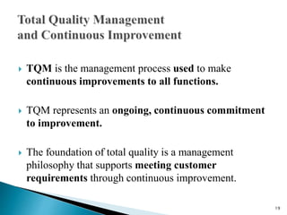  TQM is the management process used to make
continuous improvements to all functions.
 TQM represents an ongoing, continuous commitment
to improvement.
 The foundation of total quality is a management
philosophy that supports meeting customer
requirements through continuous improvement.
19
 