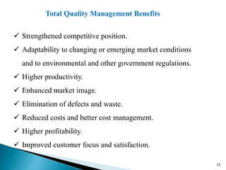  Strengthened competitive position.
 Adaptability to changing or emerging market conditions
and to environmental and other government regulations.
 Higher productivity.
 Enhanced market image.
 Elimination of defects and waste.
 Reduced costs and better cost management.
 Higher profitability.
 Improved customer focus and satisfaction.
Total Quality Management Benefits
20
 