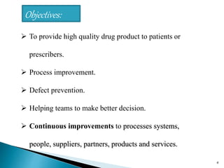 4
 To provide high quality drug product to patients or
prescribers.
 Process improvement.
 Defect prevention.
 Helping teams to make better decision.
 Continuous improvements to processes systems,
people, suppliers, partners, products and services.
Objectives:
 