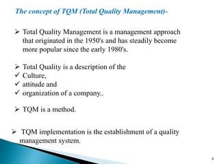  Total Quality Management is a management approach
that originated in the 1950's and has steadily become
more popular since the early 1980's.
 Total Quality is a description of the
 Culture,
 attitude and
 organization of a company..
The concept of TQM (Total Quality Management)-
 TQM is a method.
 TQM implementation is the establishment of a quality
management system.
8
 