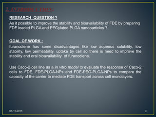 RESEARCH QUESTION ?
As it possible to improve the stability and bioavailability of FDE by preparing
FDE loaded PLGA and PEGylated PLGA nanoparticles ?
GOAL OF WORK :
furanodiene has some disadvantages like low aqueous solubility, low
stability, low permeability, uptake by cell so there is need to improve the
stability and oral bioavailability of furanodiene.
Use Caco-2 cell line as a in vitro model to evaluate the response of Caco-2
cells to FDE, FDE-PLGA-NPs and FDE-PEG-PLGA-NPs to compare the
capacity of the carrier to mediate FDE transport across cell monolayers.
405-11-2015
 
