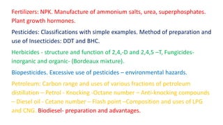 Fertilizers: NPK. Manufacture of ammonium salts, urea, superphosphates.
Plant growth hormones.
Pesticides: Classifications with simple examples. Method of preparation and
use of Insecticides: DDT and BHC.
Herbicides - structure and function of 2,4,-D and 2,4,5 –T, Fungicides-
inorganic and organic- (Bordeaux mixture).
Biopesticides. Excessive use of pesticides – environmental hazards.
Petroleum: Carbon range and uses of various fractions of petroleum
distillation – Petrol - Knocking -Octane number – Anti-knocking compounds
– Diesel oil - Cetane number – Flash point –Composition and uses of LPG
and CNG. Biodiesel- preparation and advantages.
 