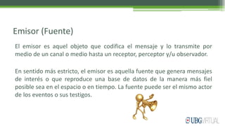 Emisor (Fuente)
El emisor es aquel objeto que codifica el mensaje y lo transmite por
medio de un canal o medio hasta un receptor, perceptor y/u observador.
En sentido más estricto, el emisor es aquella fuente que genera mensajes
de interés o que reproduce una base de datos de la manera más fiel
posible sea en el espacio o en tiempo. La fuente puede ser el mismo actor
de los eventos o sus testigos.
 