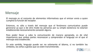 Mensaje
El mensaje es el conjunto de elementos informativos que el emisor envía a quien
cumplirá la función de receptor.
Entonces, es sólo a través del mensaje que el fenómeno comunicativo puede
generarse ya que si de otro modo las personas por su simple existencia no estarían
estableciendo necesariamente conexión alguna.
Para poder llevar a cabo la comunicación de manera apropiada, es de vital
importancia que ambas partes reconozcan y comprendan el lenguaje en el que el
mensaje está establecido.
En este sentido, lenguaje puede ser no solamente el idioma, si no también los
símbolos, las señas o gestos que se estén transmitiendo.
 