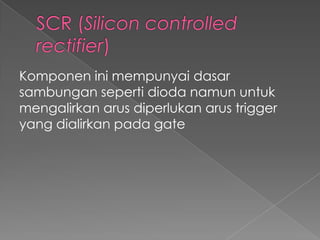 Komponen ini mempunyai dasar
sambungan seperti dioda namun untuk
mengalirkan arus diperlukan arus trigger
yang dialirkan pada gate
 