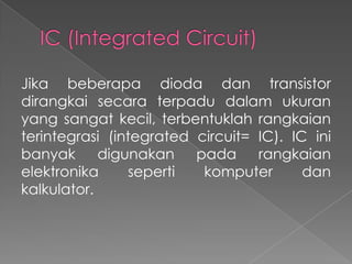 Jika beberapa dioda dan transistor
dirangkai secara terpadu dalam ukuran
yang sangat kecil, terbentuklah rangkaian
terintegrasi (integrated circuit= IC). IC ini
banyak digunakan pada rangkaian
elektronika seperti komputer dan
kalkulator.
 