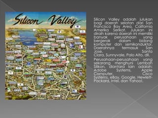 Silicon Valley adalah julukan
bagi daerah selatan dari San
Francisco Bay Area, California
Amerika Serikat. Julukan ini
diraih karena daerah ini memiliki
banyak perusahaan yang
bergerak dalam bidang
komputer dan semikonduktor.
Daerahnya termasuk San
Jose, Santa
Clara, Sunnyvale, Palo Alto, dll.
Perusahaan-perusahaan yang
sekarang menghuni Lembah
Silikon, diantara lain adalah:
Adobe Systems, Apple
Computer, Cisco
Systems, eBay, Google, Hewlett-
Packard, Intel, dan Yahoo!.
 
