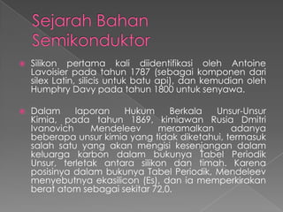  Silikon pertama kali diidentifikasi oleh Antoine
Lavoisier pada tahun 1787 (sebagai komponen dari
silex Latin, silicis untuk batu api), dan kemudian oleh
Humphry Davy pada tahun 1800 untuk senyawa.
 Dalam laporan Hukum Berkala Unsur-Unsur
Kimia, pada tahun 1869, kimiawan Rusia Dmitri
Ivanovich Mendeleev meramalkan adanya
beberapa unsur kimia yang tidak diketahui, termasuk
salah satu yang akan mengisi kesenjangan dalam
keluarga karbon dalam bukunya Tabel Periodik
Unsur, terletak antara silikon dan timah. Karena
posisinya dalam bukunya Tabel Periodik, Mendeleev
menyebutnya ekasilicon (Es), dan ia memperkirakan
berat atom sebagai sekitar 72,0.
 