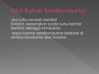  jika suhu rendah bersifat
isolator, sedangkan pada suhu kamar
bersifat sebagai konduktor.
 daya hantar semikonduktor berkisar di
antara konduktor dan isolator.
 