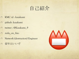 自己紹介	
  KMC id : kazakami
  github: kazakami
  twitter : @Kazakami_9
  :tofu_on_fire:
  Network (destruction) Engineer
  留...