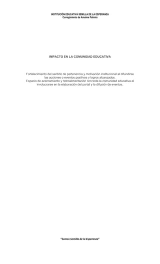 INSTITUCIÓN EDUCATIVA SEMILLA DE LA ESPERANZA
                             Corregimiento de Amaime Palmira




                 IMPACTO EN LA COMUNIDAD EDUCATIVA




Fortalecimiento del sentido de pertenencia y motivación institucional al difundirse
              las acciones o eventos positivos y logros alcanzados.
Espacio de acercamiento y retroalimentación con toda la comunidad educativa al
        involucrarse en la elaboración del portal y la difusión de eventos.




                          “Somos Semilla de la Esperanza”
 