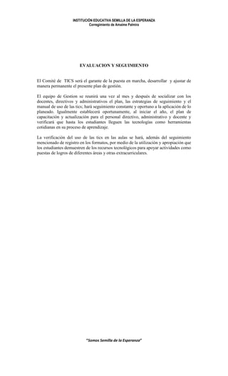 INSTITUCIÓN EDUCATIVA SEMILLA DE LA ESPERANZA
                              Corregimiento de Amaime Palmira




                       EVALUACION Y SEGUIMIENTO


El Comité de TICS será el garante de la puesta en marcha, desarrollar y ajustar de
manera permanente el presente plan de gestión.

El equipo de Gestion se reunirá una vez al mes y después de socializar con los
docentes, directivos y administrativos el plan, las estrategias de seguimiento y el
manual de uso de las tics; hará seguimiento constante y oportuno a la aplicación de lo
planeado. Igualmente establecerá oportunamente, al iniciar el año, el plan de
capacitación y actualización para el personal directivo, administrativo y docente y
verificará que hasta los estudiantes lleguen las tecnologías como herramientas
cotidianas en su proceso de aprendizaje.

La verificación del uso de las tics en las aulas se hará, además del seguimiento
mencionado de registro en los formatos, por medio de la utilización y apropiación que
los estudiantes demuestren de los recursos tecnológicos para apoyar actividades como
puestas de logros de diferentes áreas y otras extracurriculares.




                           “Somos Semilla de la Esperanza”
 