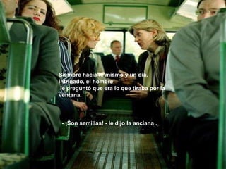 Siempre hacía lo mismo y un día, intrigado, el hombre le preguntó que era lo que tiraba por la ventana. - ¡Son semillas! - le dijo la anciana . 