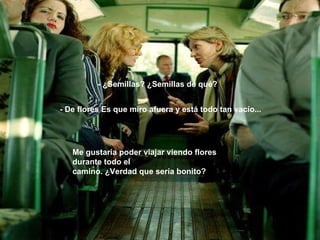 - ¿Semillas? ¿Semillas de qué? - De flores Es que miro afuera y está todo tan vacío... Me gustaría poder viajar viendo flores durante todo el camino. ¿Verdad que sería bonito? 