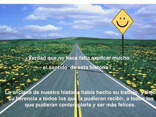 ¿Verdad que no hace falta explicar mucho  el sentido  de esta historía?  La anciana de nuestra historia había hecho su trabajo, y dejo  su herencia a todos los que la pudieran recibir, a todos los que pudieran contemplarla y ser más felices.  