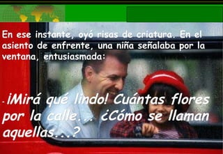 En ese instante, oyó risas de criatura. En el asiento de enfrente, una niña señalaba por la ventana, entusiasmada: -  ¡Mirá qué lindo! Cuántas flores por la calle... ¿Cómo se llaman aquellas...? 
