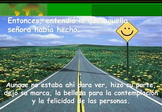 Entonces, entendió lo que aquella señora había hecho. Aunque no estaba ahí para ver, hizo su parte, dejó su marca, la belleza para la contemplación y la felicidad de las personas. 