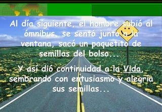 Al día siguiente, el hombre subió al ómnibus, se sentó junto a la ventana, sacó un paquetito de semillas del bolso...  Y así dió continuidad a la  Vida , sembrando con entusiasmo y alegría sus semillas... 