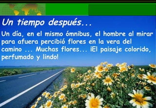 Un tiempo después... Un día, en el mismo ómnibus, el hombre al mirar para afuera percibió flores en la vera del camino ... Muchas flores... ¡El paisaje colorido, perfumado y lindo! 
