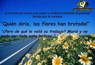 el hombre se volvió a su lugar y continuó mirando el pasisaje florido por la ventana “ Quién diría, las flores han brotado!”  “ ¿Pero de qué le valió su trabajo? Murió y no pudo ver toda esta belleza.” 