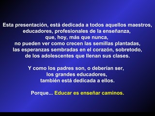 Esta presentación, está dedicada a todos aquellos maestros,
         educadores, profesionales de la enseñanza,
                  que, hoy, más que nunca,
     no pueden ver como crecen las semillas plantadas,
    las esperanzas sembradas en el corazón, sobretodo,
          de los adolescentes que llenan sus clases.

         Y como los padres son, o deberían ser,
               los grandes educadores,
             también está dedicada a ellos.

           Porque... Educar es enseñar caminos.
 